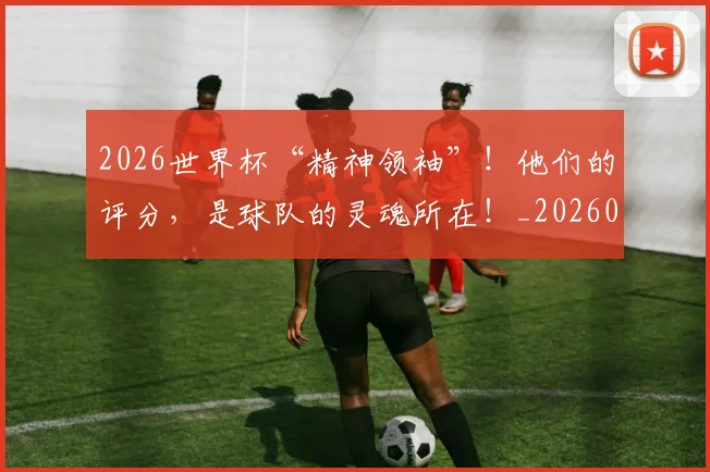 2026世界杯“精神领袖”!他们的评分,是球队的灵魂所在!_20260702033217