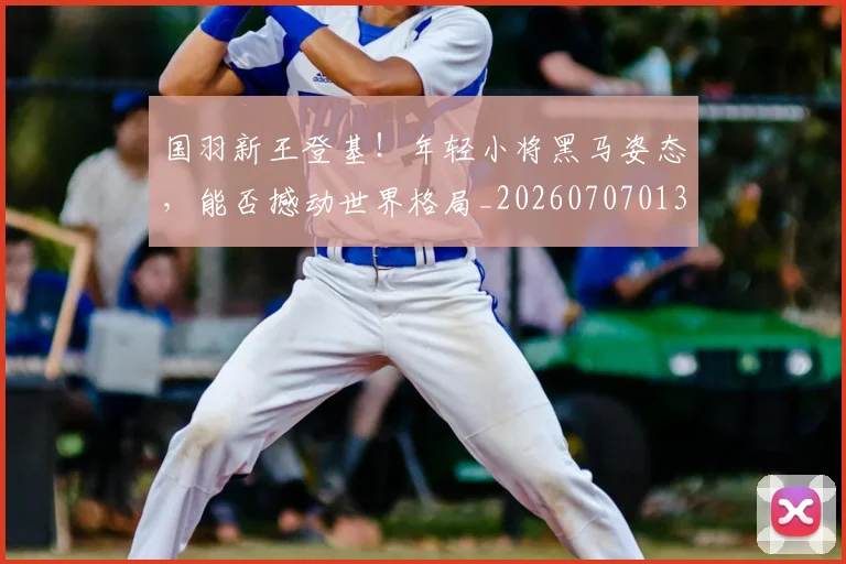 国羽新王登基！年轻小将黑马姿态，能否撼动世界格局_20260707013614