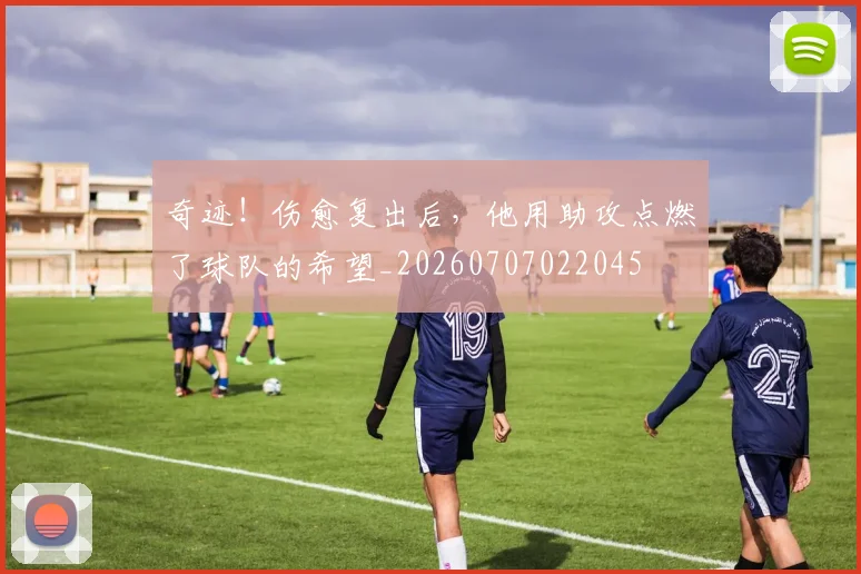 奇迹!伤愈复出后,他用助攻点燃了球队的希望_20260707022045