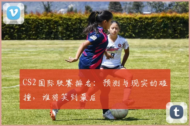 CS2国际联赛排名:预测与现实的碰撞,谁将笑到最后