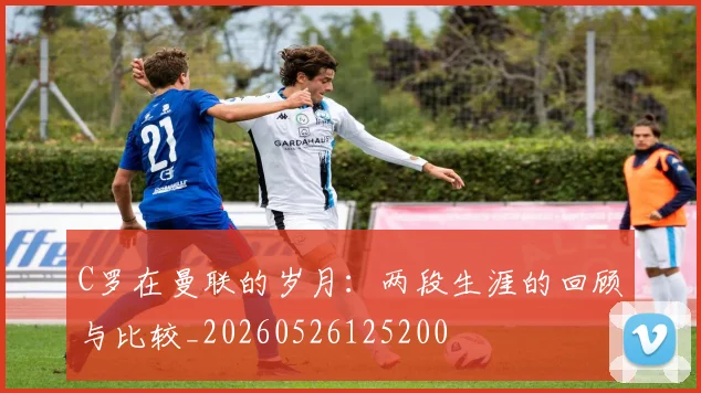 C罗在曼联的岁月:两段生涯的回顾与比较_20260526125200