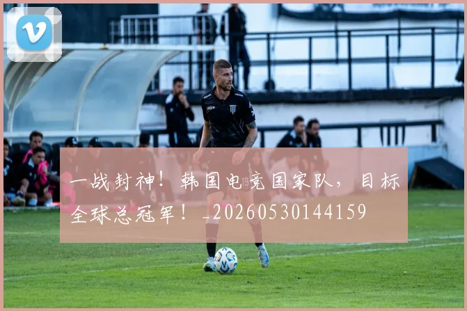 一战封神!韩国电竞国家队,目标全球总冠军!_20260530144159