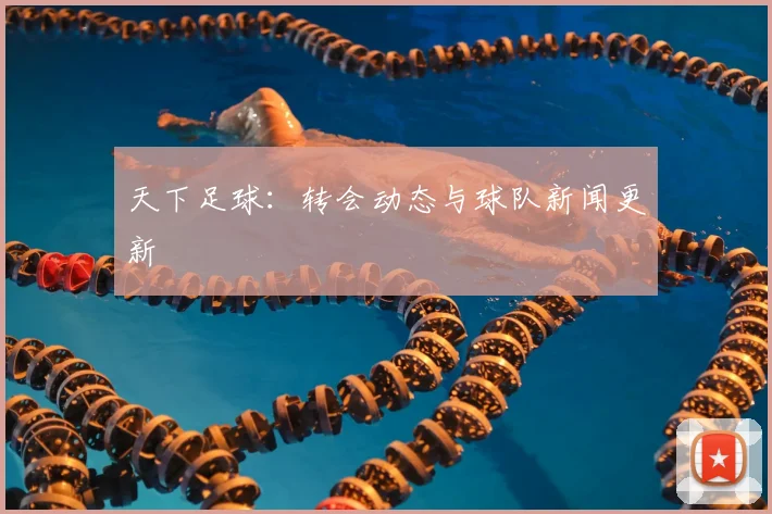 天下足球:转会动态与球队新闻更新