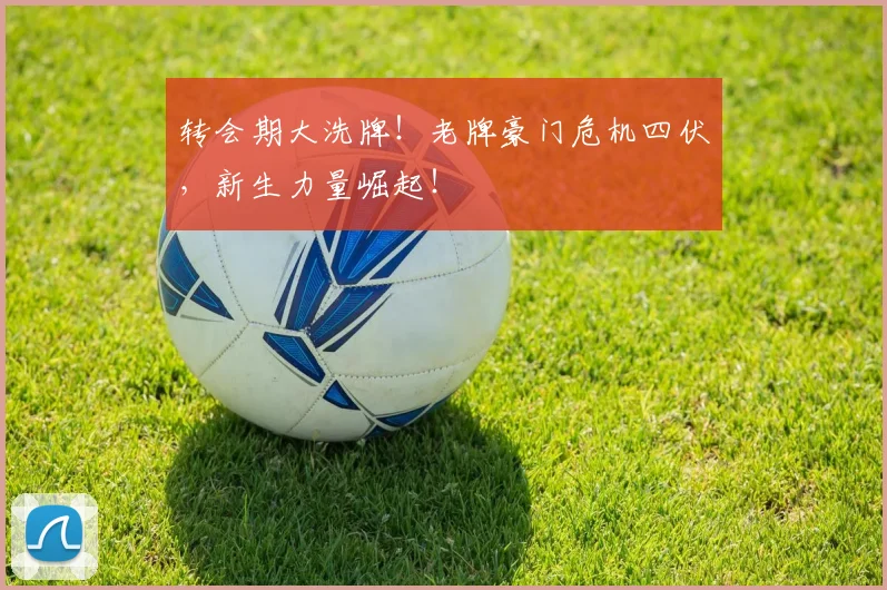 转会期大洗牌！老牌豪门危机四伏，新生力量崛起！