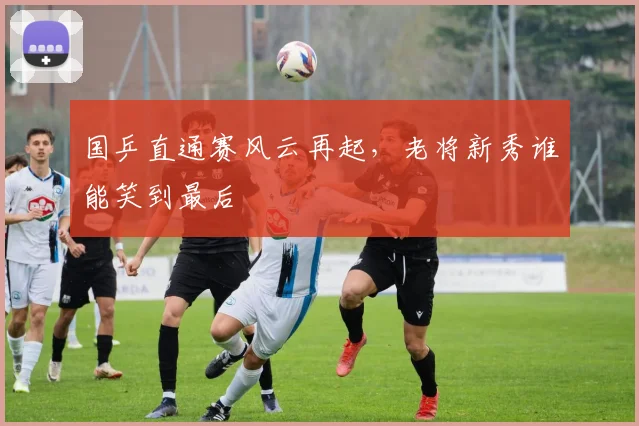 国乒直通赛风云再起,老将新秀谁能笑到最后