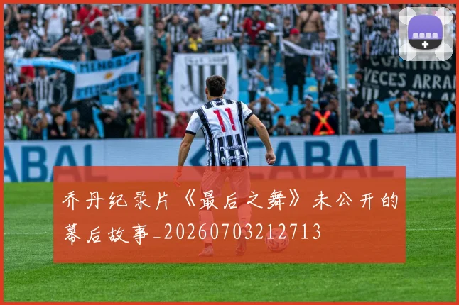 乔丹纪录片《最后之舞》未公开的幕后故事_20260703212713
