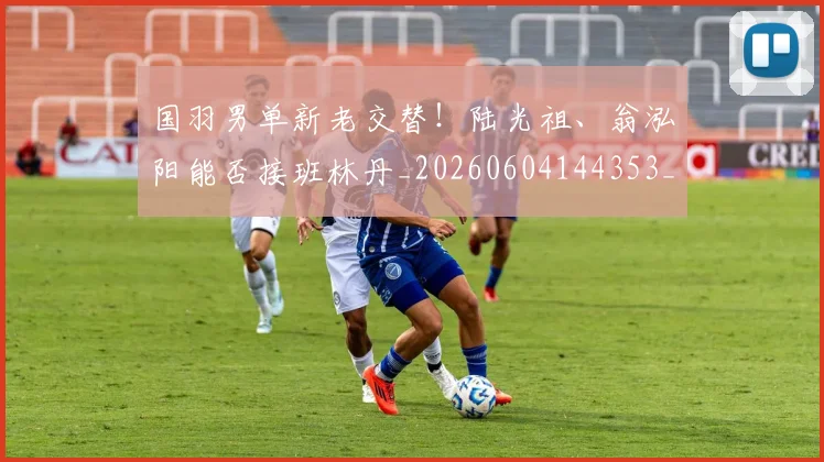 国羽男单新老交替！陆光祖、翁泓阳能否接班林丹_20260604144353_20260707013619