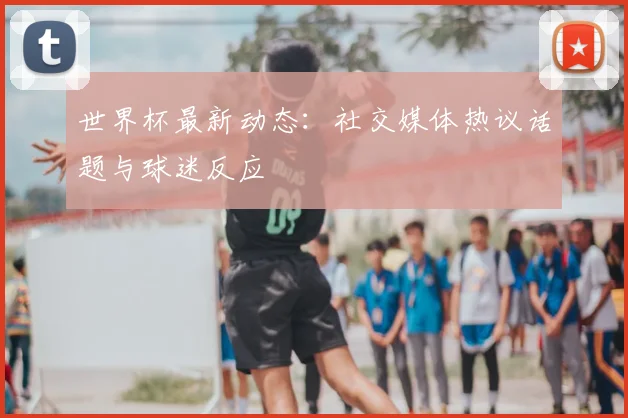 世界杯最新动态:社交媒体热议话题与球迷反应