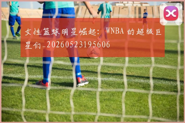 女性篮球明星崛起：WNBA 的超级巨星们_20260523195606
