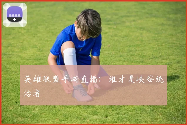 英雄联盟手游直播：谁才是峡谷统治者