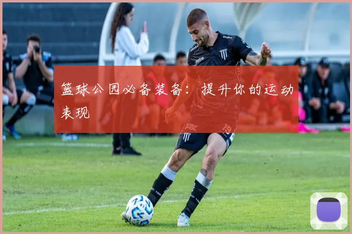 篮球公园必备装备:提升你的运动表现