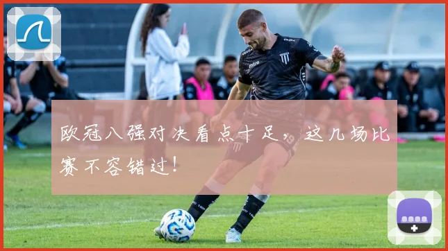 欧冠八强对决看点十足，这几场比赛不容错过！