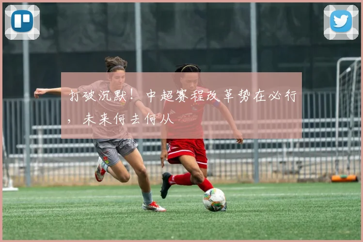 打破沉默！中超赛程改革势在必行，未来何去何从