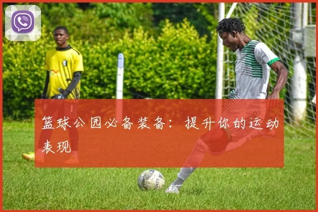 篮球公园必备装备：提升你的运动表现