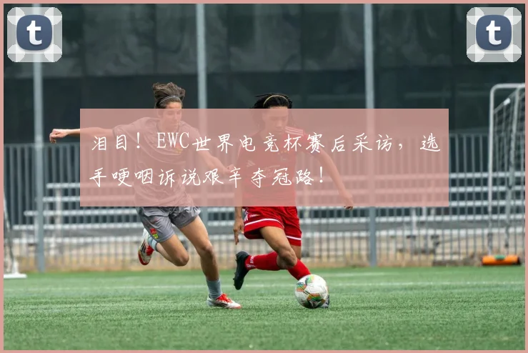 泪目!EWC世界电竞杯赛后采访,选手哽咽诉说艰辛夺冠路!