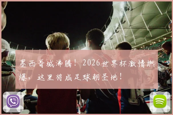 墨西哥城沸腾！2026世界杯激情燃爆，这里将成足球朝圣地！