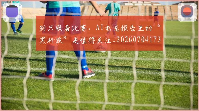 别只顾着比赛，AI电竞报告里的“黑科技”更值得关注_20260704173837