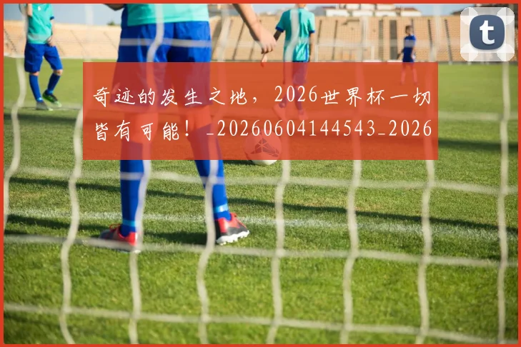 奇迹的发生之地,2026世界杯一切皆有可能!_20260604144543_20260707022041