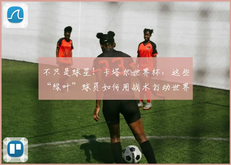 不只是球星！卡塔尔世界杯，这些“绿叶”球员如何用战术打动世界