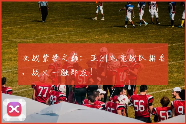 决战紫禁之巅：亚洲电竞战队排名，战火一触即发！