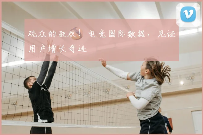 观众的狂欢！电竞国际数据，见证用户增长奇迹