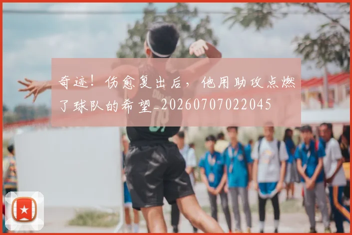 奇迹！伤愈复出后，他用助攻点燃了球队的希望_20260707022045