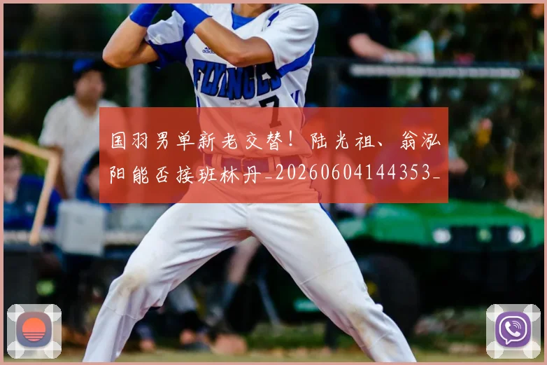 国羽男单新老交替!陆光祖、翁泓阳能否接班林丹_20260604144353_20260707013619