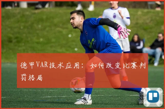 德甲VAR技术应用：如何改变比赛判罚格局